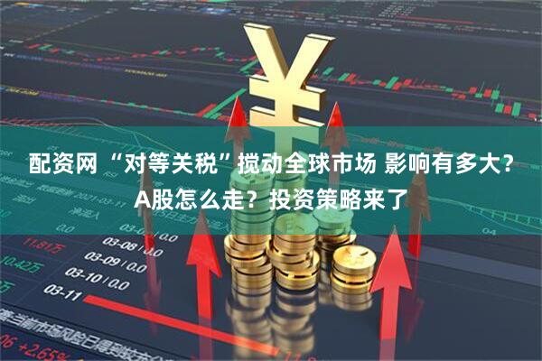 配资网 “对等关税”搅动全球市场 影响有多大？A股怎么走？投资策略来了