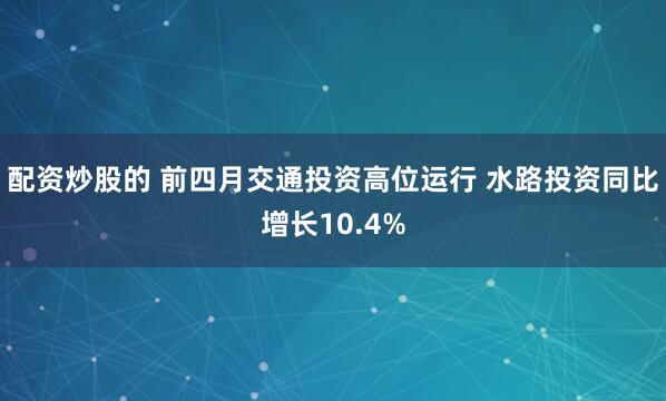 配资炒股的 前四月交通投资高位运行 水路投资同比增长10.4%