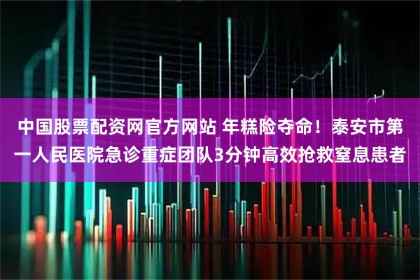中国股票配资网官方网站 年糕险夺命!泰安市第一人民医院急诊重症团队3分钟高效抢救窒息患者