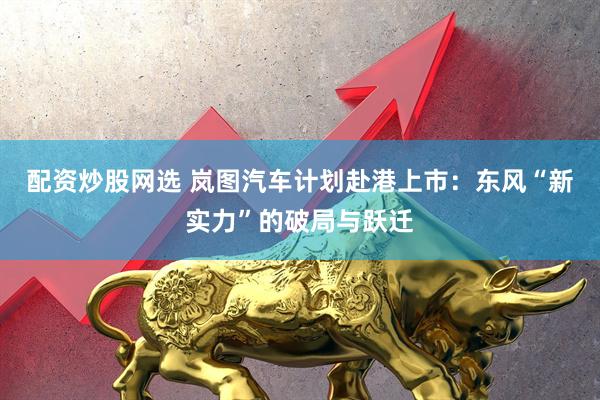 配资炒股网选 岚图汽车计划赴港上市:东风“新实力”的破局与跃迁