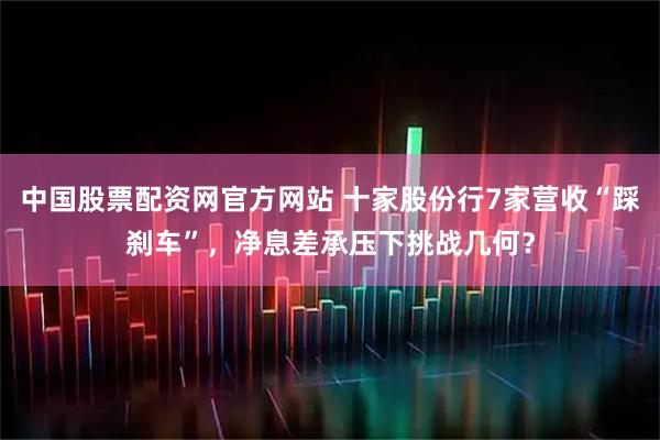 中国股票配资网官方网站 十家股份行7家营收“踩刹车”,净息差承压下挑战几何?