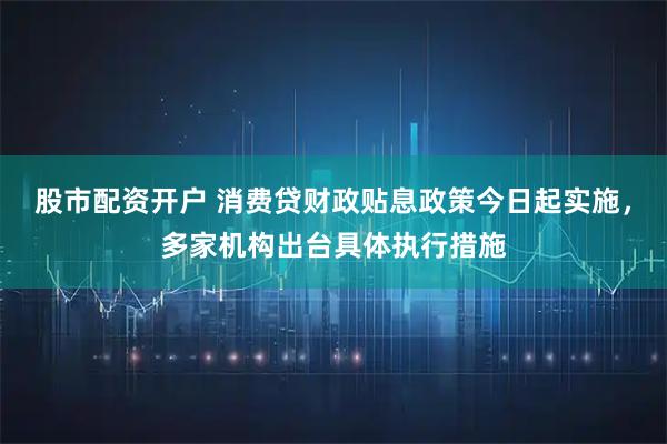 股市配资开户 消费贷财政贴息政策今日起实施，多家机构出台具体执行措施