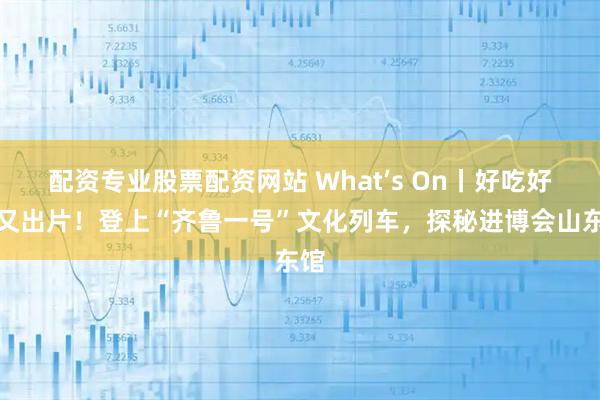 配资专业股票配资网站 What’s On丨好吃好逛又出片!登上“齐鲁一号”文化列车,探秘进博会山东馆