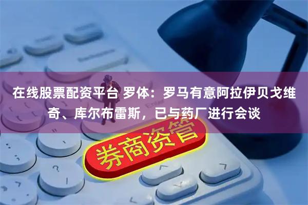 在线股票配资平台 罗体：罗马有意阿拉伊贝戈维奇、库尔布雷斯，已与药厂进行会谈