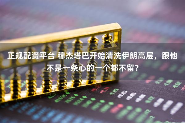 正规配资平台 穆杰塔巴开始清洗伊朗高层，跟他不是一条心的一个都不留？